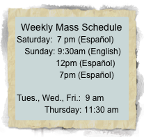 Weekly Mass Schedule
Saturday:  7 pm (Español)  Sunday: 9:30am (English)            12pm (Español)             7pm (Español)

Tues., Wed., Fri.:  9 am             Thursday: 11:30 am